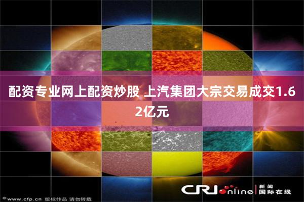 配资专业网上配资炒股 上汽集团大宗交易成交1.62亿元