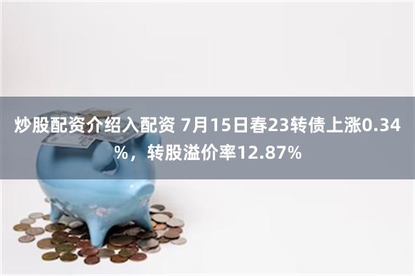 炒股配资介绍入配资 7月15日春23转债上涨0.34%，转股溢价率12.87%