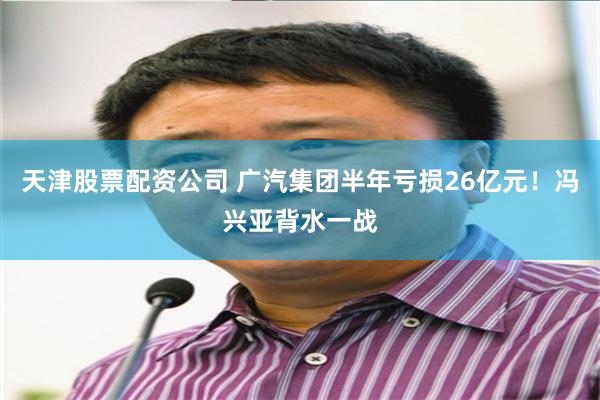 天津股票配资公司 广汽集团半年亏损26亿元！冯兴亚背水一战