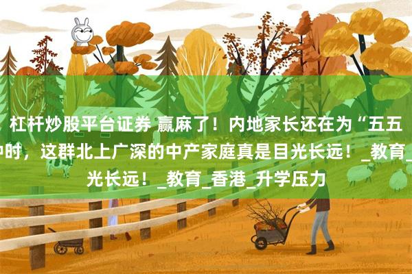杠杆炒股平台证券 赢麻了！内地家长还在为“五五分流”忧心忡忡时，这群北上广深的中产家庭真是目光长远！_教育_香港_升学压力