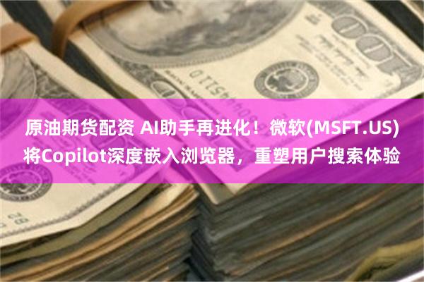 原油期货配资 AI助手再进化！微软(MSFT.US)将Copilot深度嵌入浏览器，重塑用户搜索体验