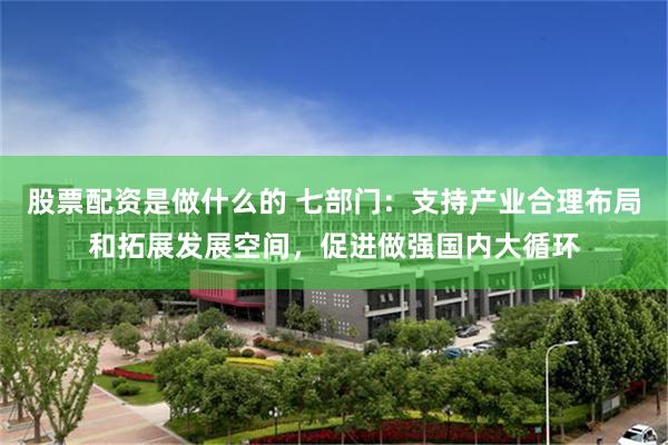 股票配资是做什么的 七部门：支持产业合理布局和拓展发展空间，促进做强国内大循环