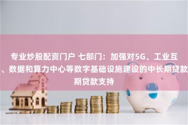 专业炒股配资门户 七部门：加强对5G、工业互联网、数据和算力中心等数字基础设施建设的中长期贷款支持