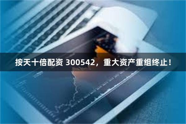按天十倍配资 300542，重大资产重组终止！