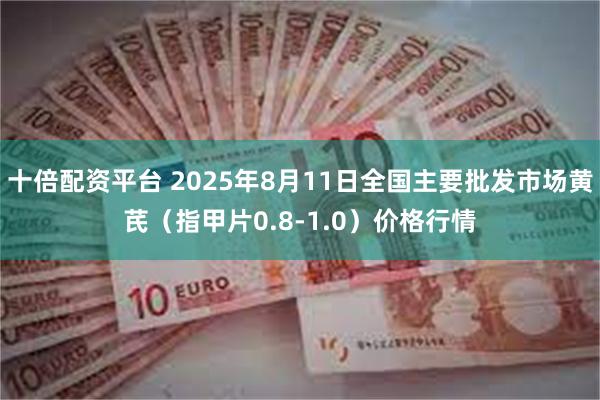 十倍配资平台 2025年8月11日全国主要批发市场黄芪（指甲片0.8-1.0）价格行情