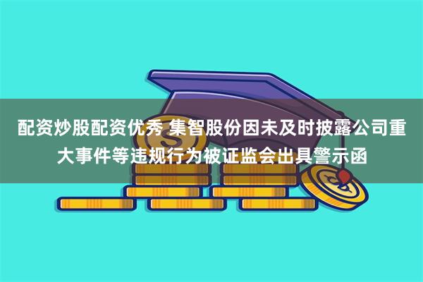 配资炒股配资优秀 集智股份因未及时披露公司重大事件等违规行为被证监会出具警示函