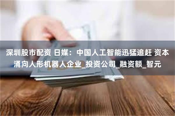 深圳股市配资 日媒：中国人工智能迅猛追赶 资本涌向人形机器人企业_投资公司_融资额_智元