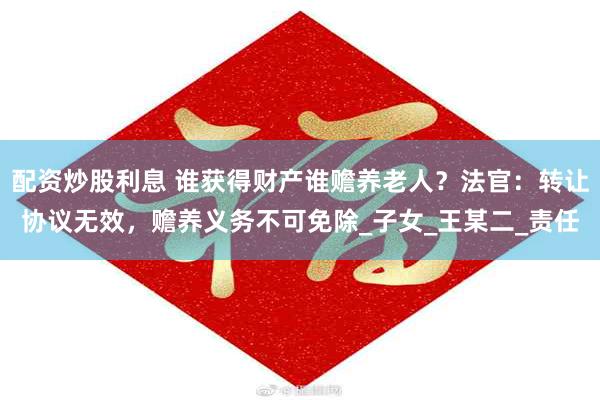 配资炒股利息 谁获得财产谁赡养老人？法官：转让协议无效，赡养义务不可免除_子女_王某二_责任