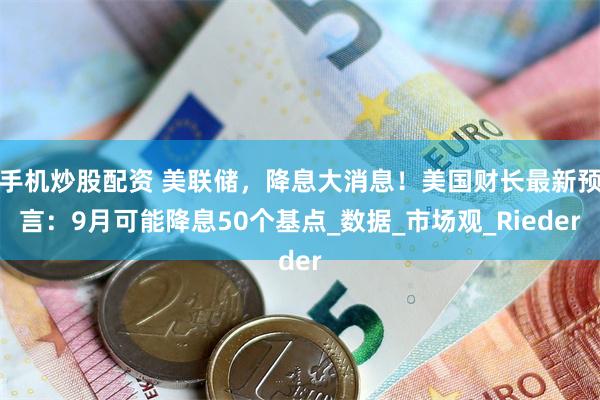 手机炒股配资 美联储，降息大消息！美国财长最新预言：9月可能降息50个基点_数据_市场观_Rieder