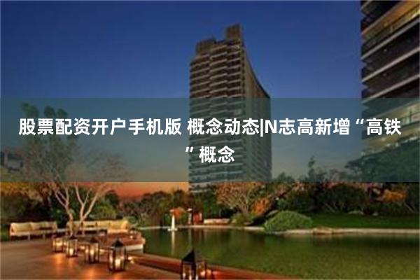 股票配资开户手机版 概念动态|N志高新增“高铁”概念