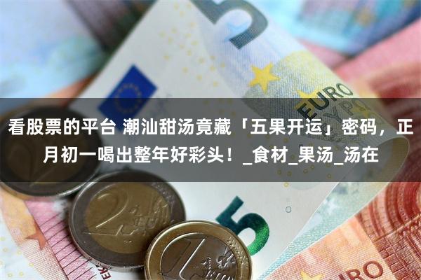看股票的平台 潮汕甜汤竟藏「五果开运」密码，正月初一喝出整年好彩头！_食材_果汤_汤在