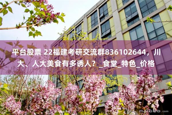 平台股票 22福建考研交流群836102644，川大、人大美食有多诱人？_食堂_特色_价格