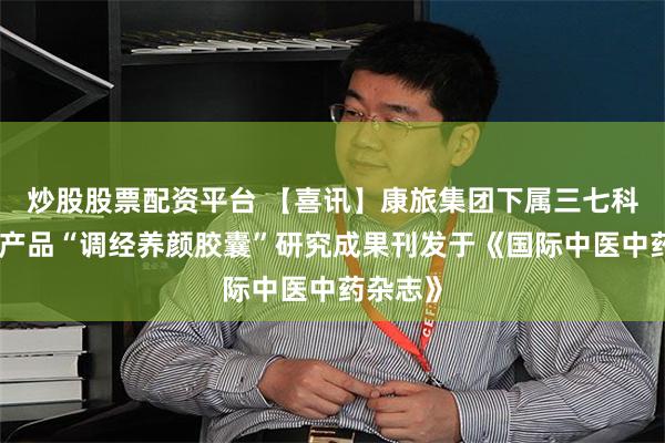 炒股股票配资平台 【喜讯】康旅集团下属三七科技独家产品“调经养颜胶囊”研究成果刊发于《国际中医中药杂志》