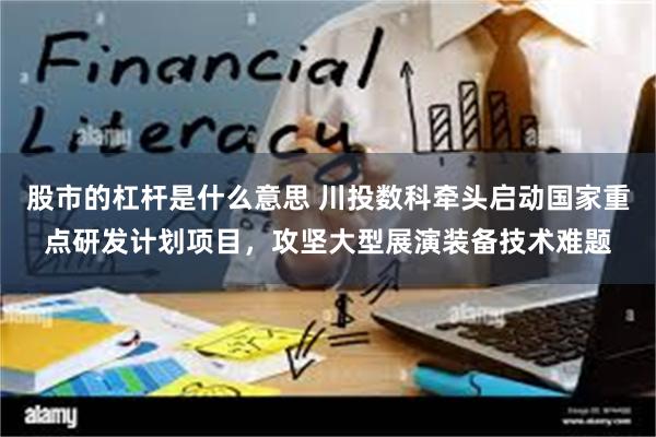 股市的杠杆是什么意思 川投数科牵头启动国家重点研发计划项目，攻坚大型展演装备技术难题