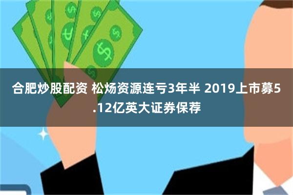 合肥炒股配资 松炀资源连亏3年半 2019上市募5.12亿英大证券保荐