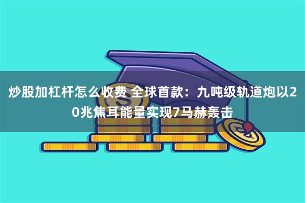 炒股加杠杆怎么收费 全球首款：九吨级轨道炮以20兆焦耳能量实现7马赫轰击