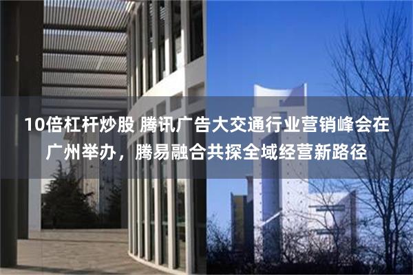 10倍杠杆炒股 腾讯广告大交通行业营销峰会在广州举办,腾易融合共探全域经营新路径