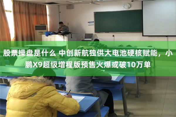 股票操盘是什么 中创新航独供大电池硬核赋能,小鹏X9超级增程版预售火爆或破10万单