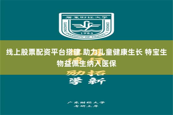 线上股票配资平台搭建 助力儿童健康生长 特宝生物益佩生纳入医保