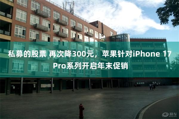 私募的股票 再次降300元，苹果针对iPhone 17 Pro系列开启年末促销