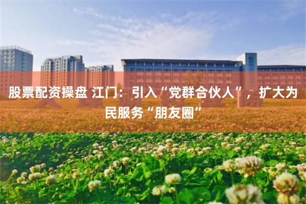 股票配资操盘 江门：引入“党群合伙人”，扩大为民服务“朋友圈”
