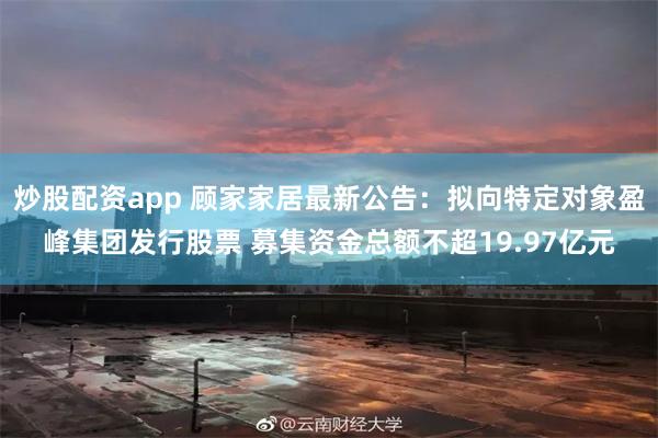 炒股配资app 顾家家居最新公告：拟向特定对象盈峰集团发行股票 募集资金总额不超19.97亿元