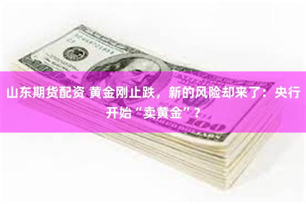 山东期货配资 黄金刚止跌，新的风险却来了：央行开始“卖黄金”？
