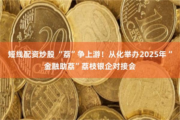短线配资炒股 “荔”争上游！从化举办2025年“金融助荔”荔枝银企对接会