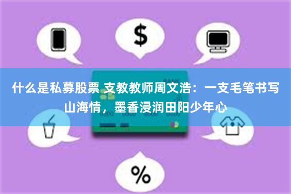 什么是私募股票 支教教师周文浩：一支毛笔书写山海情，墨香浸润田阳少年心