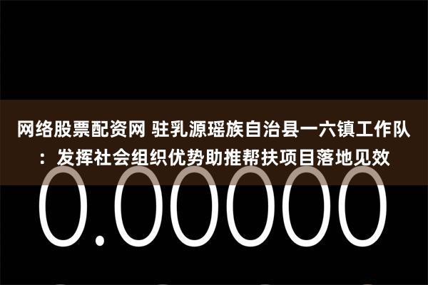网络股票配资网 驻乳源瑶族自治县一六镇工作队：发挥社会组织优势助推帮扶项目落地见效
