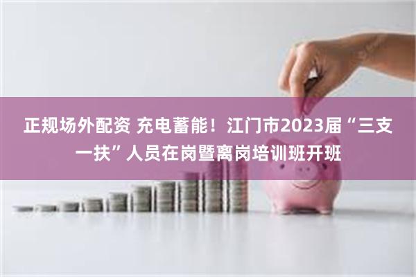 正规场外配资 充电蓄能！江门市2023届“三支一扶”人员在岗暨离岗培训班开班