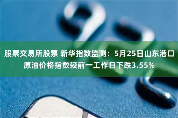 股票交易所股票 新华指数监测：5月25日山东港口原油价格指数较前一工作日下跌3.55%