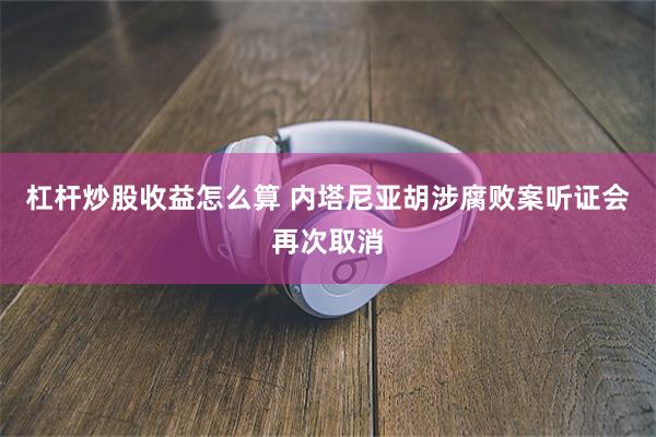 杠杆炒股收益怎么算 内塔尼亚胡涉腐败案听证会再次取消