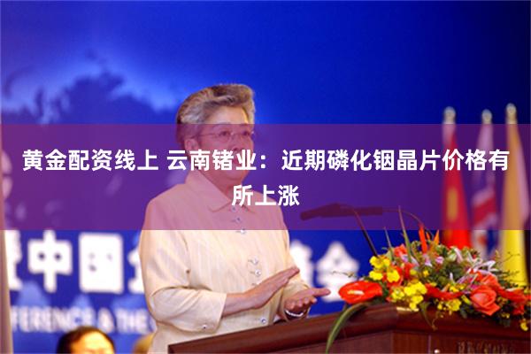 黄金配资线上 云南锗业：近期磷化铟晶片价格有所上涨