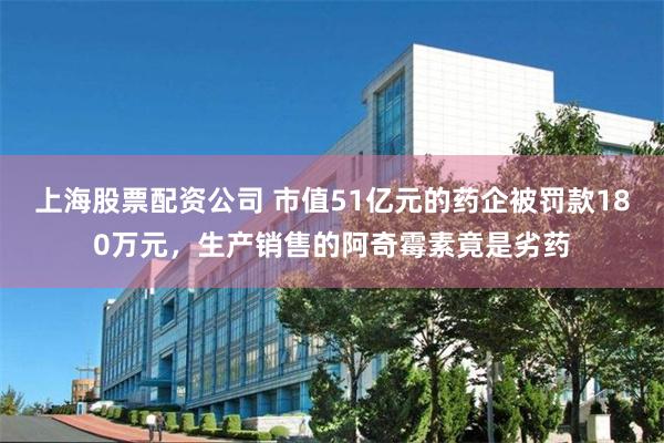 上海股票配资公司 市值51亿元的药企被罚款180万元，生产销售的阿奇霉素竟是劣药