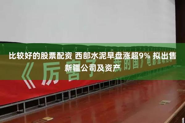 比较好的股票配资 西部水泥早盘涨超9% 拟出售新疆公司及资产