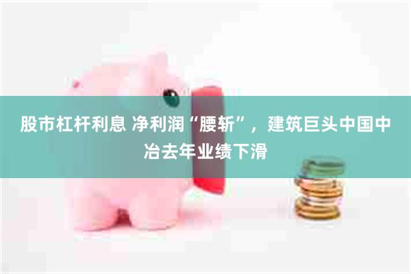 股市杠杆利息 净利润“腰斩”，建筑巨头中国中冶去年业绩下滑