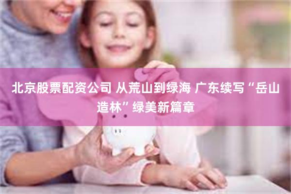 北京股票配资公司 从荒山到绿海 广东续写“岳山造林”绿美新篇章