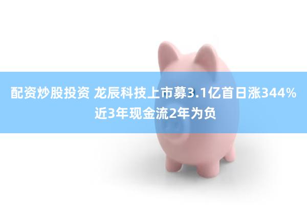配资炒股投资 龙辰科技上市募3.1亿首日涨344% 近3年现金流2年为负