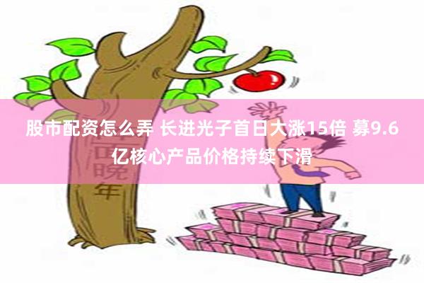 股市配资怎么弄 长进光子首日大涨15倍 募9.6亿核心产品价格持续下滑