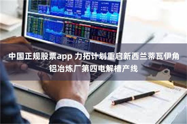 中国正规股票app 力拓计划重启新西兰蒂瓦伊角铝冶炼厂第四电解槽产线