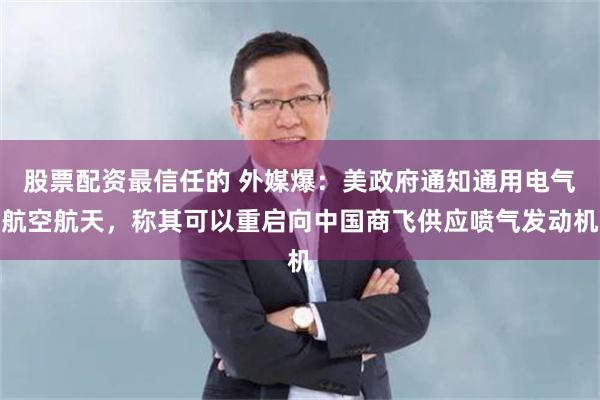 股票配资最信任的 外媒爆：美政府通知通用电气航空航天，称其可以重启向中国商飞供应喷气发动机