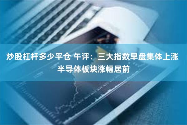 炒股杠杆多少平仓 午评：三大指数早盘集体上涨 半导体板块涨幅居前