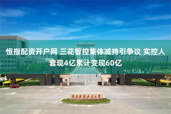 恒指配资开户网 三花智控集体减持引争议 实控人套现4亿累计变现60亿