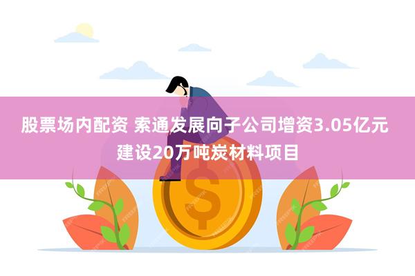 股票场内配资 索通发展向子公司增资3.05亿元 建设20万吨炭材料项目