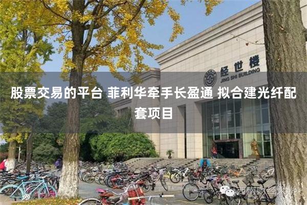 股票交易的平台 菲利华牵手长盈通 拟合建光纤配套项目