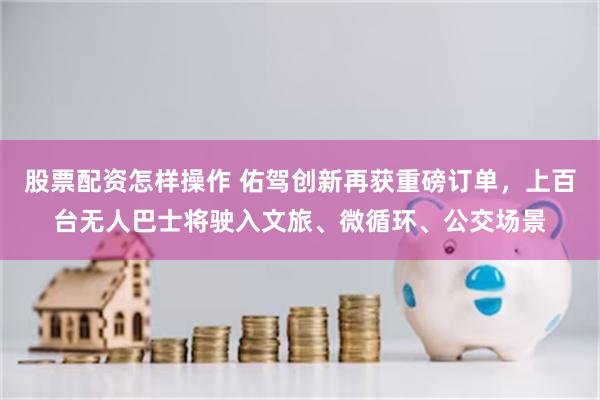 股票配资怎样操作 佑驾创新再获重磅订单，上百台无人巴士将驶入文旅、微循环、公交场景