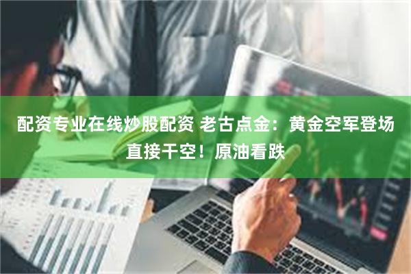 配资专业在线炒股配资 老古点金：黄金空军登场直接干空！原油看跌