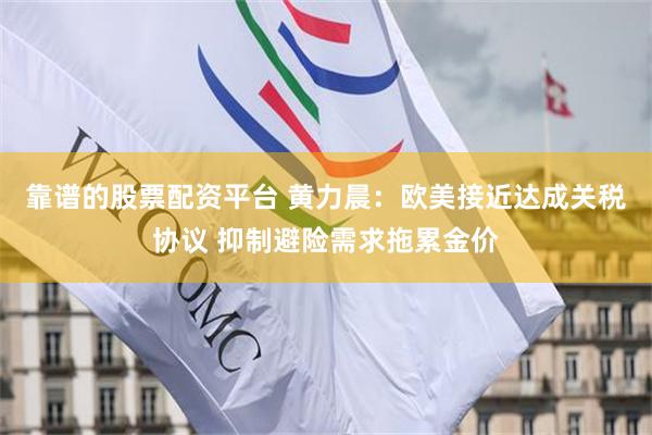 靠谱的股票配资平台 黄力晨：欧美接近达成关税协议 抑制避险需求拖累金价