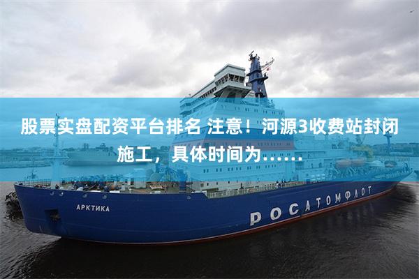 股票实盘配资平台排名 注意！河源3收费站封闭施工，具体时间为……
